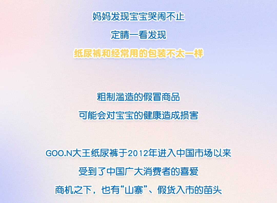 妈妈发现宝宝哭闹不止，定睛一看发现纸尿裤和经常用的包装不太一样，粗制滥造的假冒商品，可能会对宝宝的健康造成损害。GOO.N大王纸尿裤于2012年进入中国市场以来，受到了中国广大消费者的喜爱，商机之下，也有“山寨”、假货入市的苗头。