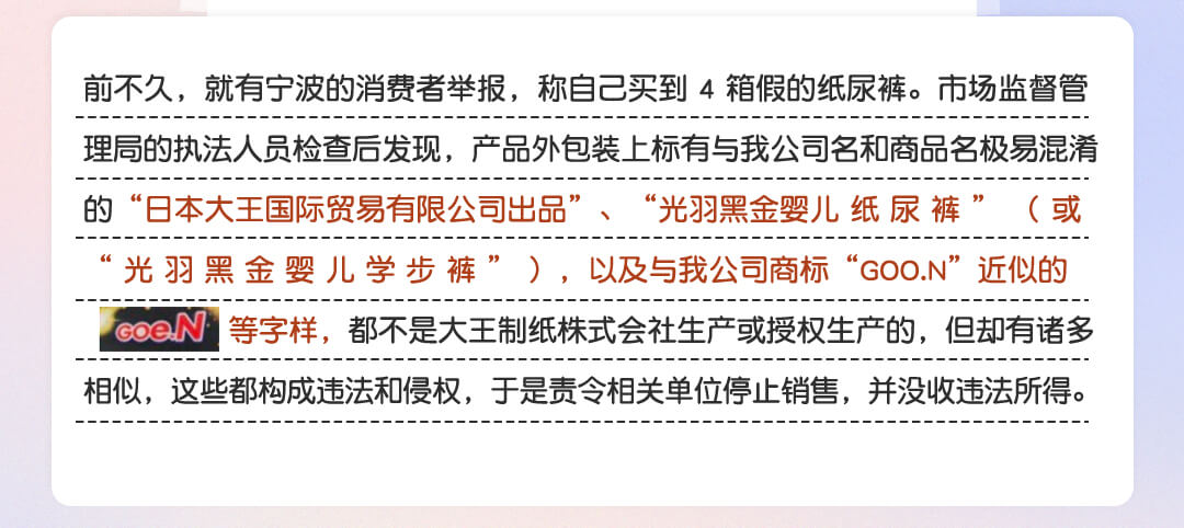 前不久，就有宁波的消费者举报，称自己买到 4 箱假的纸尿裤。市场监督管理局的执法人员检查后发现，产品外包装上标有与我公司名和商品名极易混淆的“日本大王国际贸易有限公司出品”、“光羽黑金婴儿 纸 尿 裤 ” （ 或 “ 光 羽 黑 金 婴 儿 学 步 裤 ” ），以及与我公司商标“GOO.N”近似的“Goe.N ”等字样，都不是大王制纸株式会社生产或授权生产的，但却有诸多相似，这些都构成违法和侵权，于是责令相关单位停止销售，并没收违法所得。