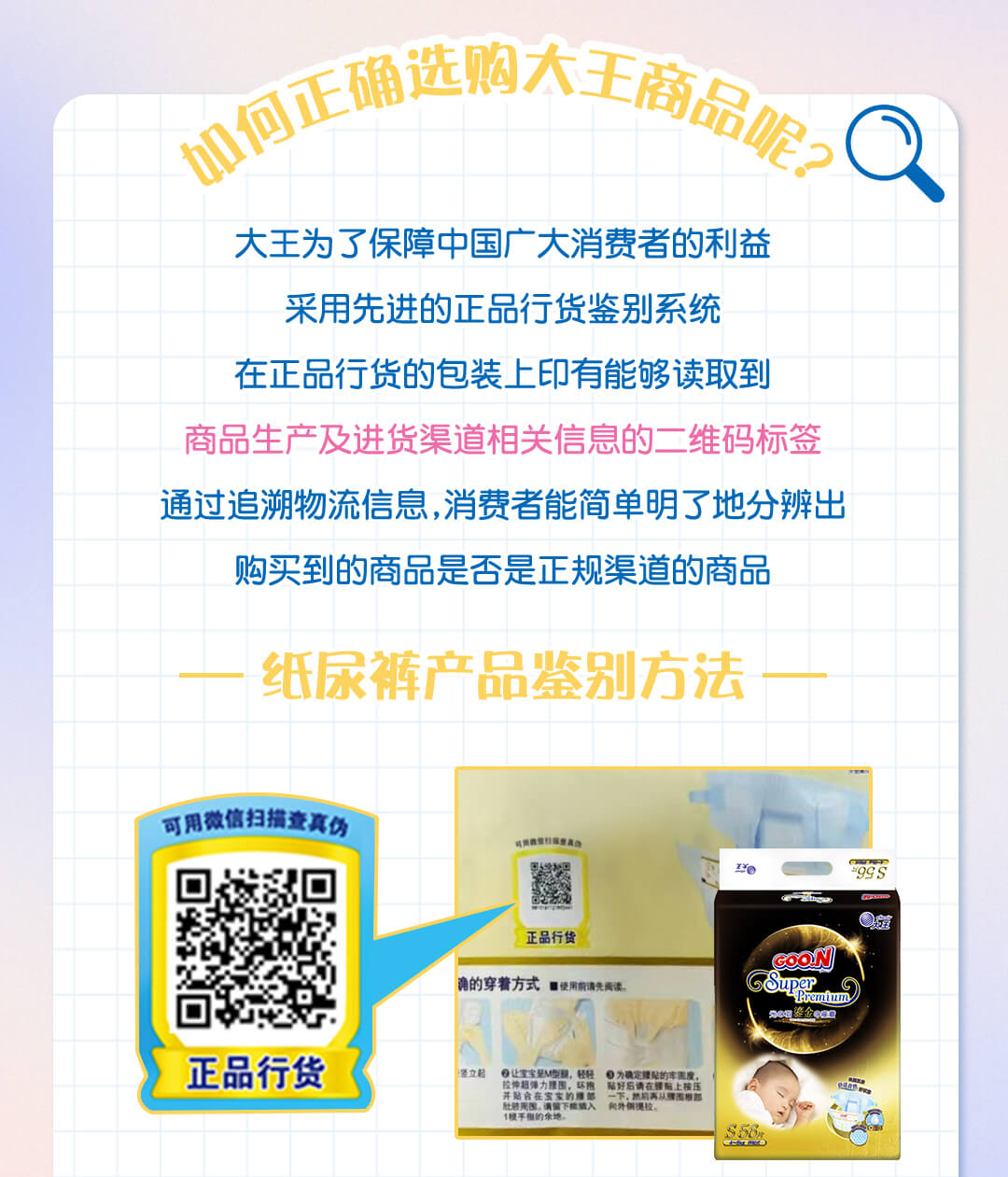 如何正确选购大王商品呢？大王为了保障中国广大消费者的利益采用先进的正品行货鉴别系统，在正品行货的包装上印有能够读取到，商品生产及进货渠道相关信息的二维码标签，通过追溯物流信息，消费者能简单明了地分辨出。购买到的商品是否是正规渠道的商品。纸尿裤产品鉴别方法