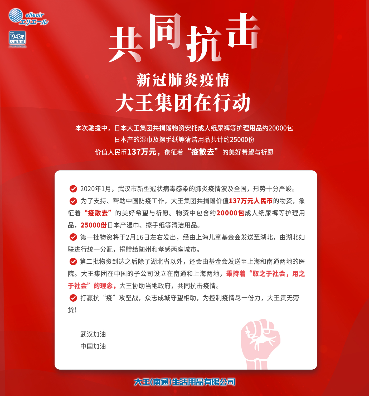 2020年1月，武汉市新型冠状病毒感染的肺炎疫情波及全国，形势十分严峻。 为了支持、帮助中国的防疫工作，大王（南通）生活用品有限公司决定捐赠价值137万元人民币的物资，象征着“疫散去”的美好希望与祈愿。物资中包含约20000包成人纸尿裤等护理用品，25000份日本产湿巾、擦手纸等清洁用品。 第一批物资将于2月15日发出，经由上海儿童基金会发送至湖北，由湖北妇联进行统一分配，捐赠给随州和孝感两座城市。 第二批物资到达之后除了湖北省以外，还会由基金会发送至上海和南通两地的医院。大王集团在中国的子公司设立在南通和上海两地，秉持着“取之于社会，用之于社会”的理念，大王协助当地政府，共同抗击疫情。 打赢抗“疫”攻坚战，众志成城守望相助，为控制疫情尽一份力，大王责无旁贷！ 武汉加油 中国加油 大王（南通）生活用品有限公司 2月14日